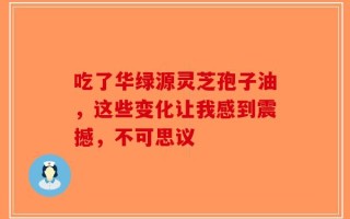 吃了华绿源灵芝孢子油，这些变化让我感到震撼，不可思议