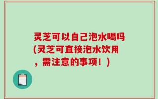 灵芝可以自己泡水喝吗(灵芝可直接泡水饮用，需注意的事项！)