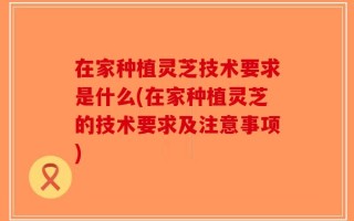 在家种植灵芝技术要求是什么(在家种植灵芝的技术要求及注意事项)