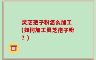 灵芝孢子粉怎么加工 (如何加工灵芝孢子粉？)
