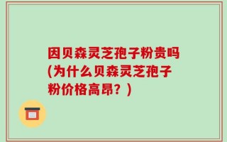 因贝森灵芝孢子粉贵吗(为什么贝森灵芝孢子粉价格高昂？)