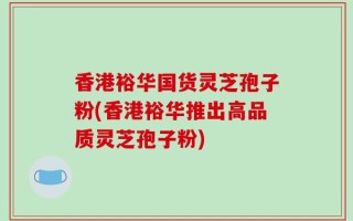香港裕华国货灵芝孢子粉(香港裕华推出高品质灵芝孢子粉)
