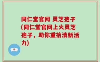 同仁堂官网 灵芝孢子(同仁堂官网上火灵芝孢子，助你重拾清新活力)