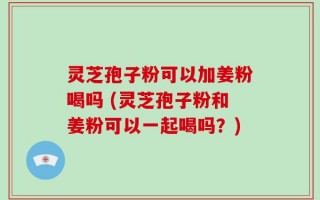 灵芝孢子粉可以加姜粉喝吗 (灵芝孢子粉和姜粉可以一起喝吗？)