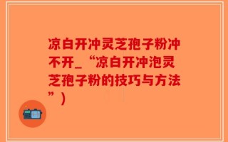 凉白开冲灵芝孢子粉冲不开_“凉白开冲泡灵芝孢子粉的技巧与方法”)