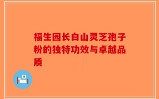 福生园长白山灵芝孢子粉的独特功效与卓越品质