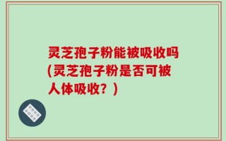 灵芝孢子粉能被吸收吗(灵芝孢子粉是否可被人体吸收？)