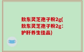 敖东灵芝孢子粉2g(敖东灵芝孢子粉2g：护肝养生佳品)
