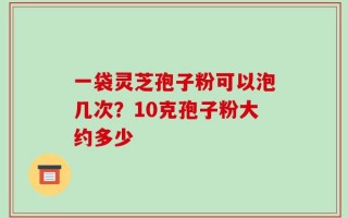 一袋灵芝孢子粉可以泡几次？10克孢子粉大约多少