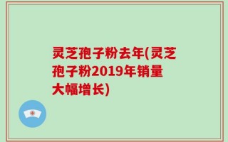 灵芝孢子粉去年(灵芝孢子粉2019年销量大幅增长)