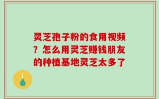 灵芝孢子粉的食用视频？怎么用灵芝赚钱朋友的种植基地灵芝太多了