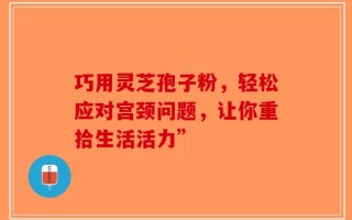 巧用灵芝孢子粉，轻松应对宫颈问题，让你重拾生活活力”