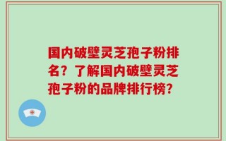 国内破壁灵芝孢子粉排名？了解国内破壁灵芝孢子粉的品牌排行榜？