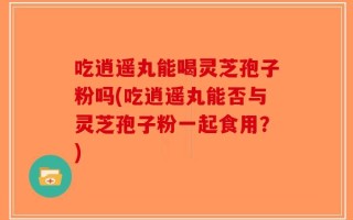 吃逍遥丸能喝灵芝孢子粉吗(吃逍遥丸能否与灵芝孢子粉一起食用？)