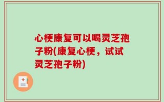 心梗康复可以喝灵芝孢子粉(康复心梗，试试灵芝孢子粉)