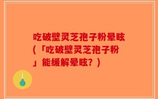 吃破壁灵芝孢子粉晕眩(「吃破壁灵芝孢子粉」能缓解晕眩？)