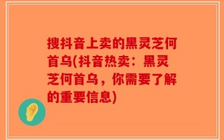 搜抖音上卖的黑灵芝何首乌(抖音热卖：黑灵芝何首乌，你需要了解的重要信息)