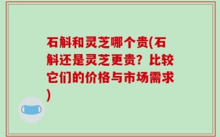 石斛和灵芝哪个贵(石斛还是灵芝更贵？比较它们的价格与市场需求)