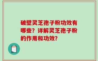 破壁灵芝孢子粉功效有哪些？详解灵芝孢子粉的作用和功效？