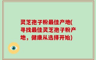 灵芝孢子粉最佳产地(寻找最佳灵芝孢子粉产地，健康从选择开始)