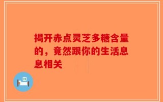 揭开赤点灵芝多糖含量的，竟然跟你的生活息息相关