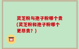 灵芝粉与孢子粉哪个贵(灵芝粉和孢子粉哪个更昂贵？)