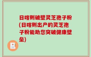 日喀则破壁灵芝孢子粉(日喀则出产的灵芝孢子粉能助您突破健康壁垒)