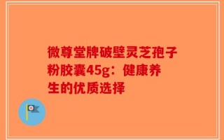 微尊堂牌破壁灵芝孢子粉胶囊45g：健康养生的优质选择