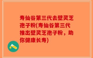 寿仙谷第三代去壁灵芝孢子粉(寿仙谷第三代推出壁灵芝孢子粉，助你健康长寿)