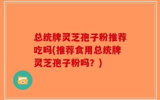 总统牌灵芝孢子粉推荐吃吗(推荐食用总统牌灵芝孢子粉吗？)
