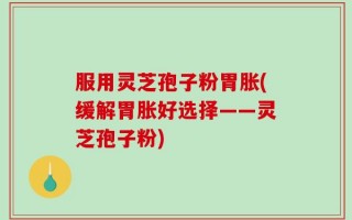 服用灵芝孢子粉胃胀(缓解胃胀好选择——灵芝孢子粉)