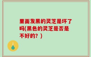 里面发黑的灵芝是坏了吗(黑色的灵芝是否是不好的？)