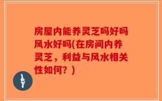 房屋内能养灵芝吗好吗风水好吗(在房间内养灵芝，利益与风水相关性如何？)