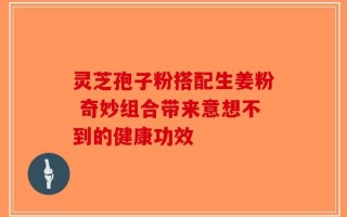 灵芝孢子粉搭配生姜粉 奇妙组合带来意想不到的健康功效