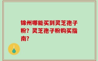 锦州哪能买到灵芝孢子粉？灵芝孢子粉购买指南？