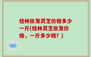 桂林批发灵芝价格多少一斤(桂林灵芝批发价格，一斤多少钱？)