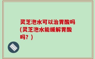 灵芝泡水可以治胃酸吗(灵芝泡水能缓解胃酸吗？)