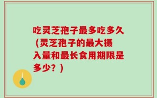 吃灵芝孢子最多吃多久 (灵芝孢子的最大摄入量和最长食用期限是多少？)
