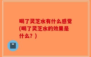 喝了灵芝水有什么感觉(喝了灵芝水的效果是什么？)