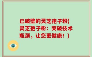 已破壁的灵芝孢子粉(灵芝孢子粉：突破技术瓶颈，让您更健康！)