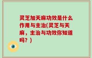 灵芝加天麻功效是什么作用与主治(灵芝与天麻，主治与功效你知道吗？)