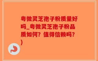 粤微灵芝孢子粉质量好吗_粤微灵芝孢子粉品质如何？值得信赖吗？)