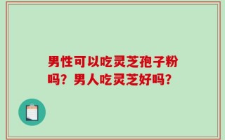 男性可以吃灵芝孢子粉吗？男人吃灵芝好吗？