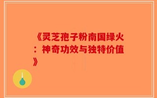 《灵芝孢子粉南国绿火：神奇功效与独特价值》