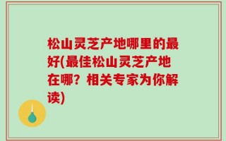 松山灵芝产地哪里的最好(最佳松山灵芝产地在哪？相关专家为你解读)