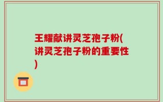 王耀献讲灵芝孢子粉(讲灵芝孢子粉的重要性)