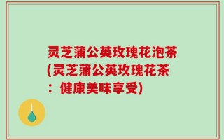 灵芝蒲公英玫瑰花泡茶(灵芝蒲公英玫瑰花茶：健康美味享受)