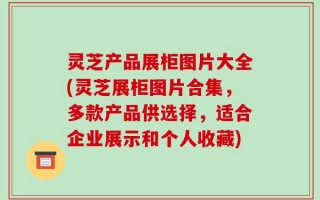 灵芝产品展柜图片大全(灵芝展柜图片合集，多款产品供选择，适合企业展示和个人收藏)