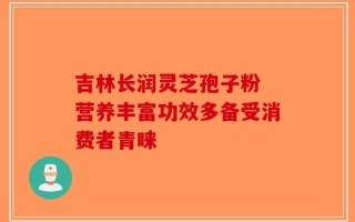 吉林长润灵芝孢子粉 营养丰富功效多备受消费者青睐