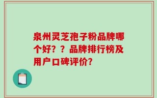 泉州灵芝孢子粉品牌哪个好？？品牌排行榜及用户口碑评价？